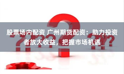 股票場內配資 廣州期貨配資：助力投資者放大收益，把握市場機遇