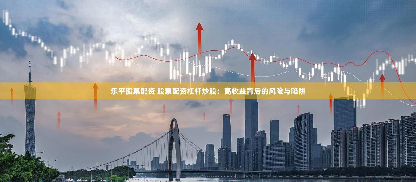樂平股票配資 股票配資杠桿炒股：高收益背后的風險與陷阱