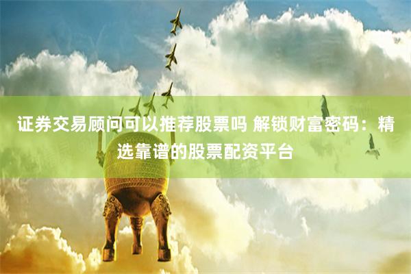 證券交易顧問可以推薦股票嗎 解鎖財(cái)富密碼：精選靠譜的股票配資平臺