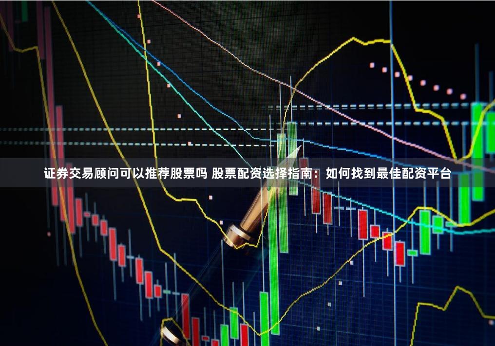 證券交易顧問可以推薦股票嗎 股票配資選擇指南：如何找到最佳配資平臺