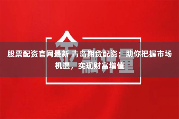 股票配資官網最新 青島期貨配資：助你把握市場機遇，實現財富增值